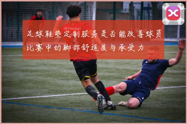足球鞋垫定制服务是否能改善球员比赛中的脚部舒适度与承受力