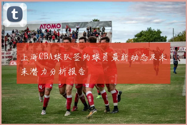 上海CBA球队签约球员最新动态及未来潜力分析报告