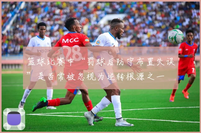 篮球比赛中“罚球后防守布置失误”是否常被忽视为逆转根源之一