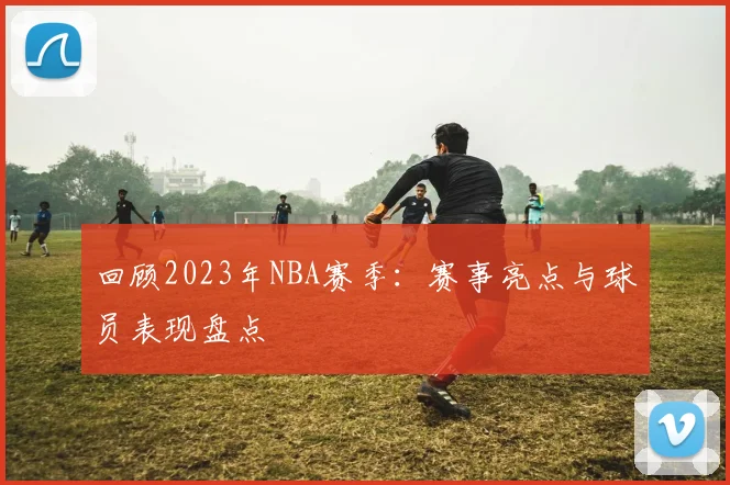 回顾2023年NBA赛季：赛事亮点与球员表现盘点