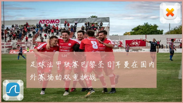 足球法甲联赛巴黎圣日耳曼在国内外赛场的双重挑战