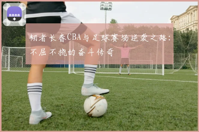 韧者长春CBA与足球赛场逆袭之路:不屈不挠的奋斗传奇