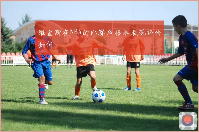 维金斯在NBA的比赛风格和表现评价如何